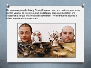 De los maniquíes de Jake y Dinos Chapman, con sus narices-pene y sus
rostros-vagina, se interpretó que incitaban al sexo con menores; una
acusación a la que los artistas respondieron: “No se trata de abusos a
niños: son abusos a maniquíes”.
 