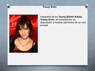 Tracey Emin



Integrante de los Young British Artists,
Tracey Emin, es conocida por su
disposición a mostrar elementos de su vida
privada
 