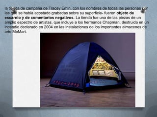 la tienda de campaña de Tracey Emin, con los nombres de todas las personas con
las que se había acostado grabadas sobre su superficie- fueron objeto de
escarnio y de comentarios negativos. La tienda fue una de las piezas de un
amplio espectro de artistas, que incluye a los hermanos Chapman, destruida en un
incendio declarado en 2004 en las instalaciones de los importantes almacenes de
arte MoMart.
 