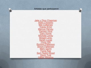 Artistas que participaron




Jake y Dino Chapman
   Adán Chodzko
    Mat Collishaw
     Tracey Emin
   Marcus Harvey
    Damien Hirst
     Gary Hume
   Michael Landy
    Abigail Lane,
     Sarah Lucas
      Chris Ofili
  Richard Patterson
  Simon Patterson
     Marc Quinn
      Fiona Rae
  Sam Taylor-Wood
      Gavin Turk
   Gillian Wearing
 