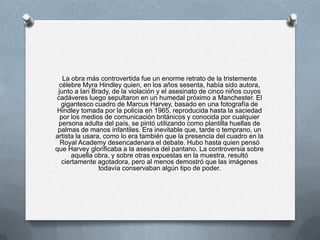 La obra más controvertida fue un enorme retrato de la tristemente
 célebre Myra Hindley quien, en los años sesenta, había sido autora,
 junto a Ian Brady, de la violación y el asesinato de cinco niños cuyos
cadáveres luego sepultaron en un humedal próximo a Manchester. El
  gigantesco cuadro de Marcus Harvey, basado en una fotografía de
Hindley tomada por la policía en 1965, reproducida hasta la saciedad
  por los medios de comunicación británicos y conocida por cualquier
 persona adulta del país, se pintó utilizando como plantilla huellas de
 palmas de manos infantiles. Era inevitable que, tarde o temprano, un
artista la usara, como lo era también que la presencia del cuadro en la
  Royal Academy desencadenara el debate. Hubo hasta quien pensó
que Harvey glorificaba a la asesina del pantano. La controversia sobre
      aquella obra, y sobre otras expuestas en la muestra, resultó
  ciertamente agotadora, pero al menos demostró que las imágenes
                todavía conservaban algún tipo de poder.
 