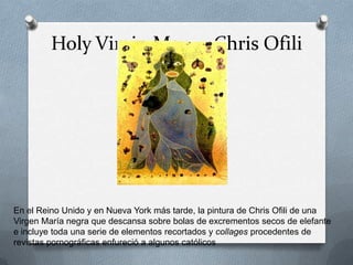 Holy Virgin Mary - Chris Ofili




En el Reino Unido y en Nueva York más tarde, la pintura de Chris Ofili de una
Virgen María negra que descansa sobre bolas de excrementos secos de elefante
e incluye toda una serie de elementos recortados y collages procedentes de
revistas pornográficas enfureció a algunos católicos
 