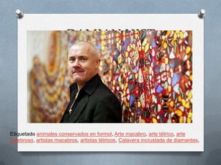 DAMIAN HIST




Etiquetado animales conservados en formol, Arte macabro, arte tétrico, arte
tenebroso, artistas macabros, artistas tétricos, Calavera incrustada de diamantes,
 