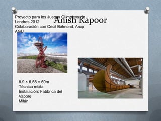 Proyecto para los Juegos Olímpicos de
Londres 2012          Anish Kapoor
Colaboración con Cecil Balmond, Arup
AGU




  8.9 × 6.55 × 60m
  Técnica mixta
  Instalación: Fabbrica del
  Vapore
  Milán
 