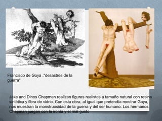 Francisco de Goya ."desastres de la
guerra"



 Jake and Dinos Chapman realizan figuras realistas a tamaño natural con resina
 sintética y fibra de vidrio. Con esta obra, al igual que pretendía mostrar Goya,
 nos muestran la monstruosidad de la guerra y del ser humano. Los hermanos
 Chapman juegan con la ironía y el mal gusto
 