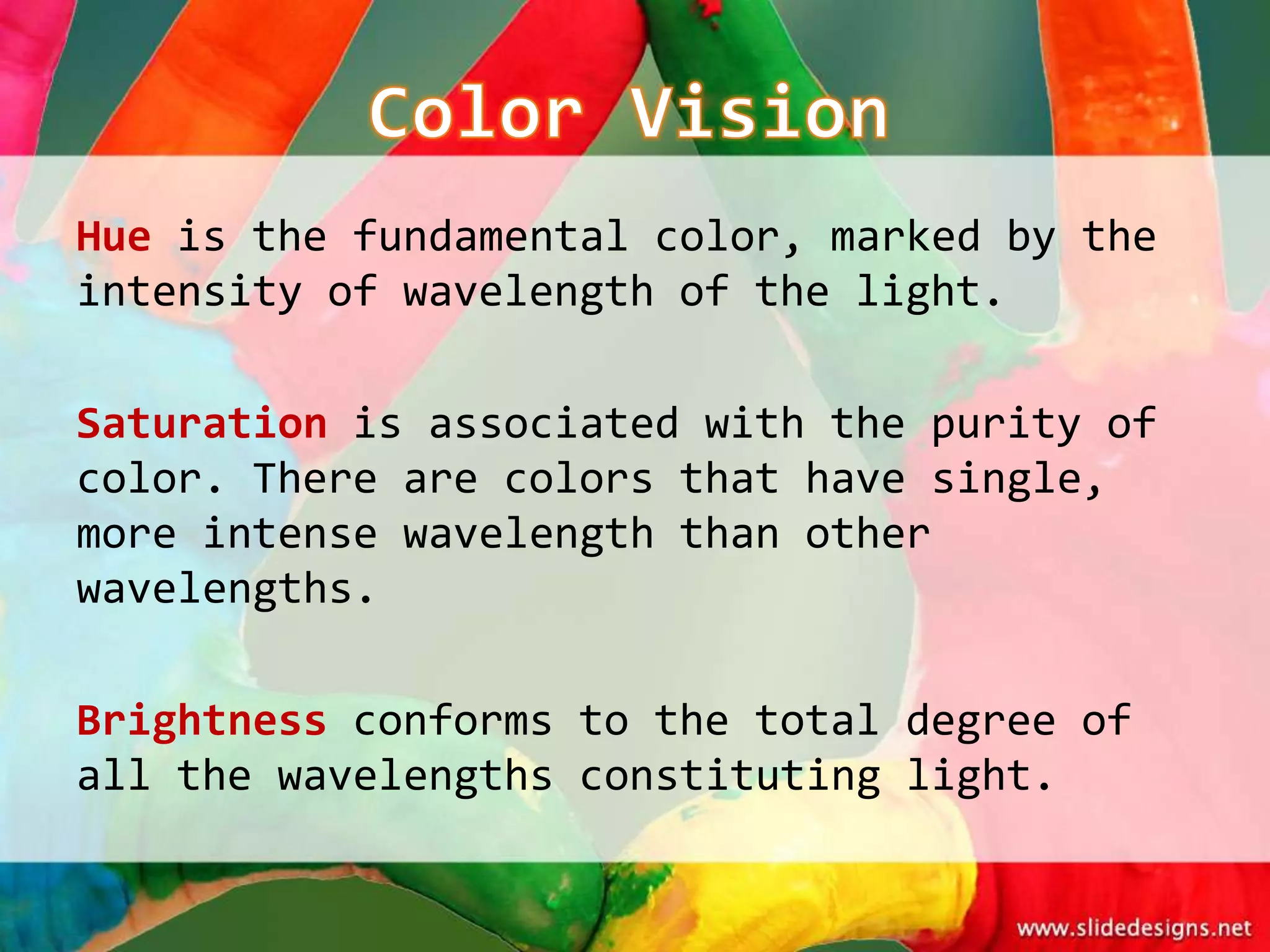Hue is the fundamental color, marked by the
intensity of wavelength of the light.

Saturation is associated with the purity of
color. There are colors that have single,
more intense wavelength than other
wavelengths.

Brightness conforms to the total degree of
all the wavelengths constituting light.
 
