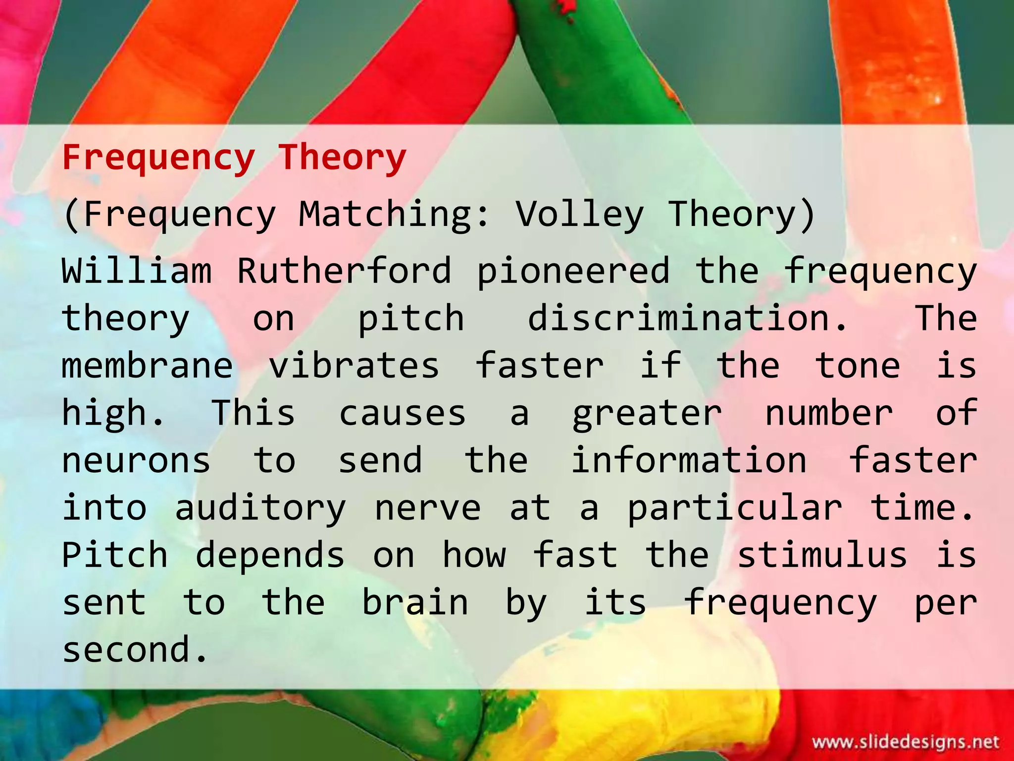 Frequency Theory
(Frequency Matching: Volley Theory)
William Rutherford pioneered the frequency
theory   on   pitch   discrimination.  The
membrane vibrates faster if the tone is
high. This causes a greater number of
neurons to send the information faster
into auditory nerve at a particular time.
Pitch depends on how fast the stimulus is
sent to the brain by its frequency per
second.
 