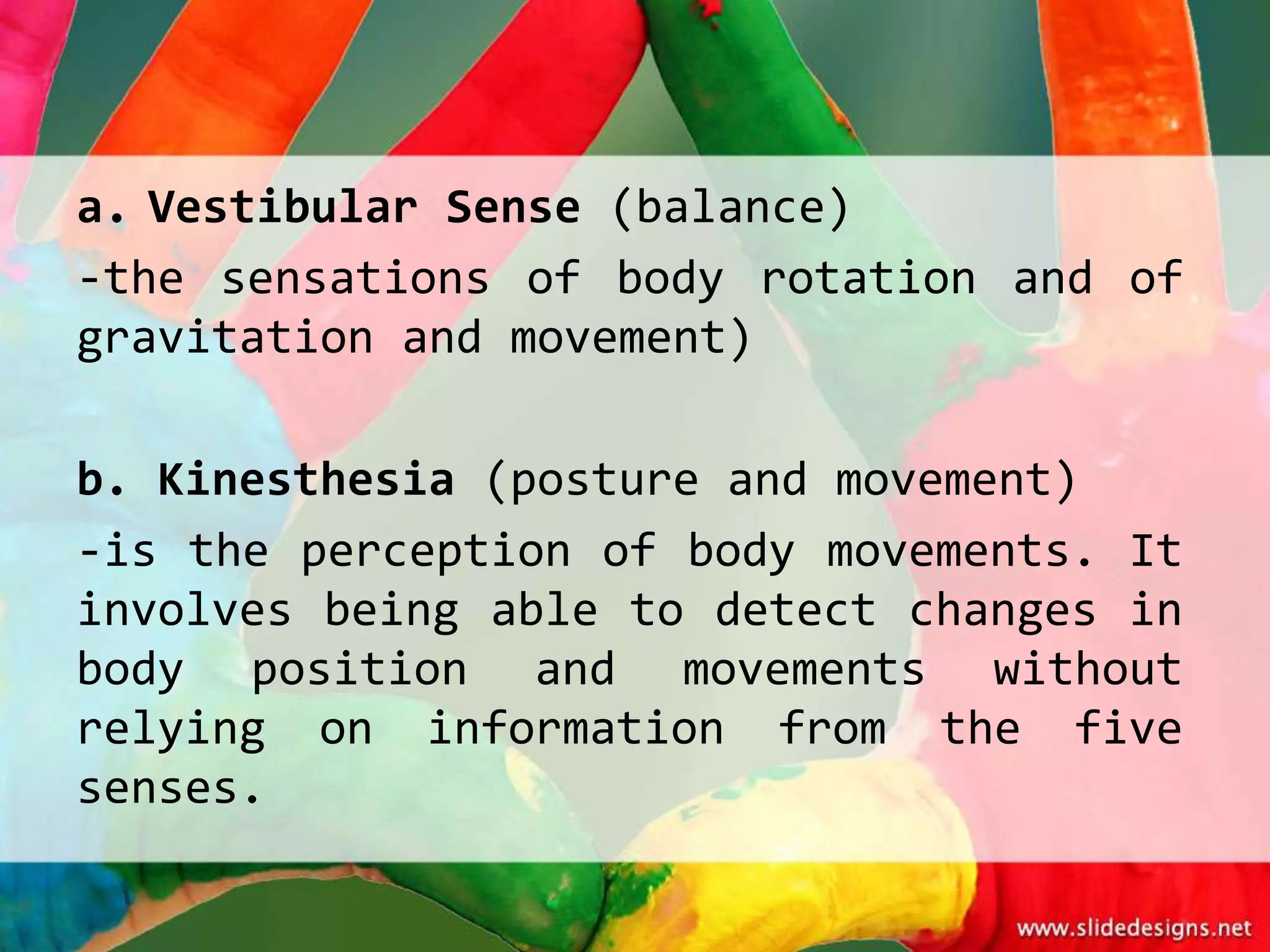 a. Vestibular Sense (balance)
-the sensations of body rotation and of
gravitation and movement)

b. Kinesthesia (posture and movement)
-is the perception of body movements. It
involves being able to detect changes in
body position and movements without
relying on information from the five
senses.
 