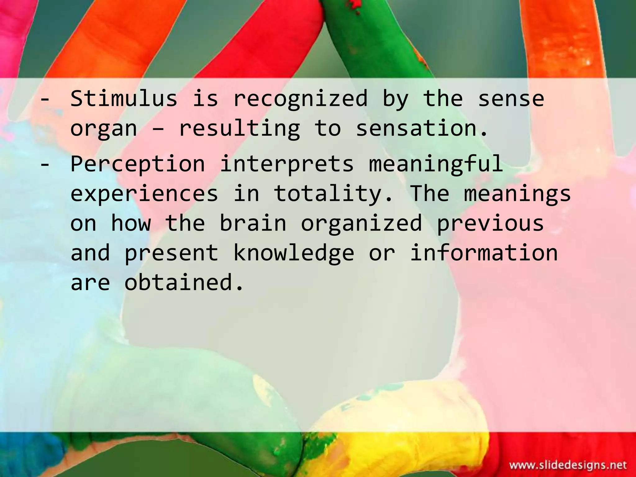 - Stimulus is recognized by the sense
  organ – resulting to sensation.
- Perception interprets meaningful
  experiences in totality. The meanings
  on how the brain organized previous
  and present knowledge or information
  are obtained.
 