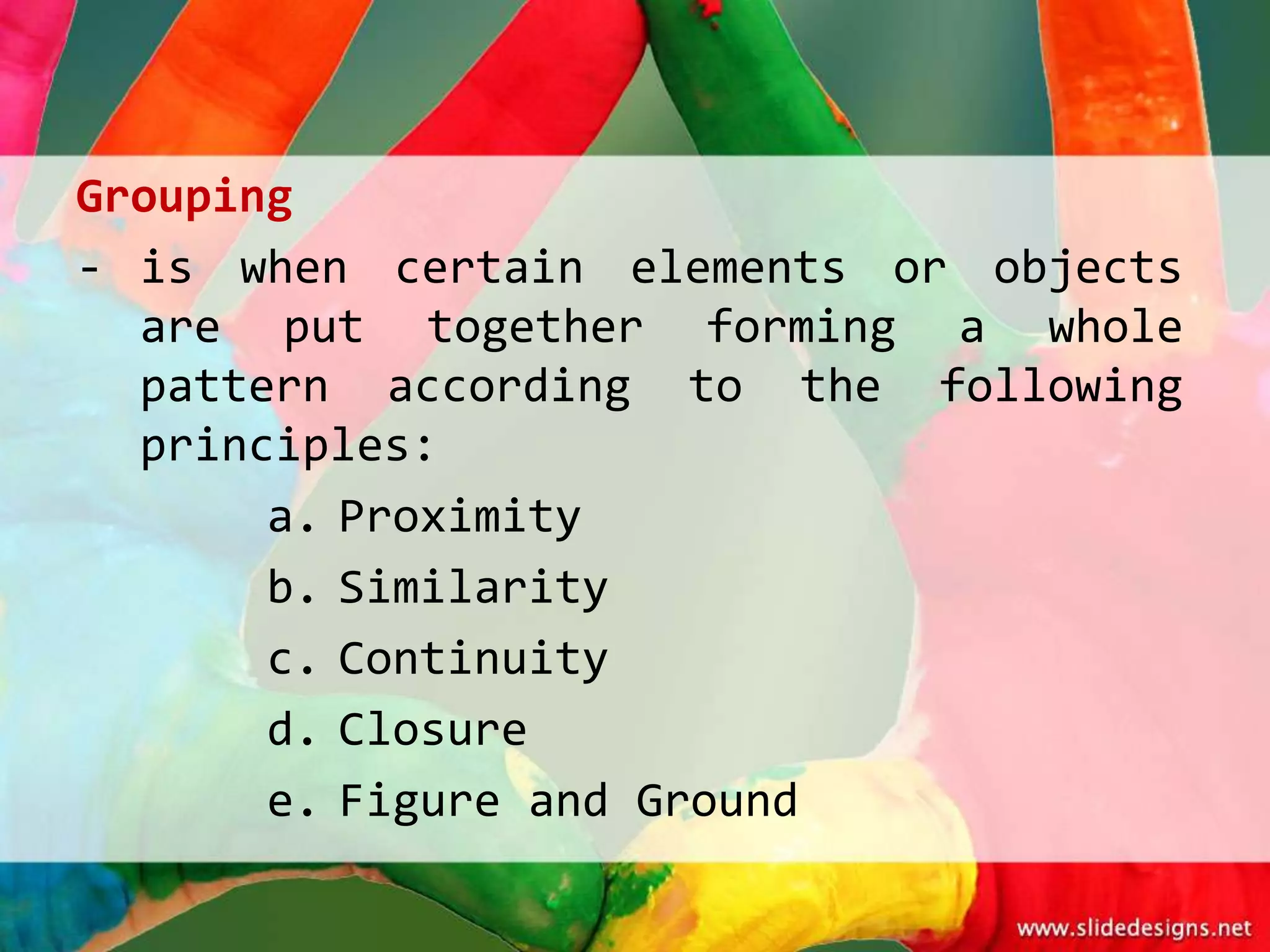 Grouping
- is when certain elements or objects
  are put together forming a whole
  pattern according to the following
  principles:
       a. Proximity
       b. Similarity
       c. Continuity
       d. Closure
       e. Figure and Ground
 