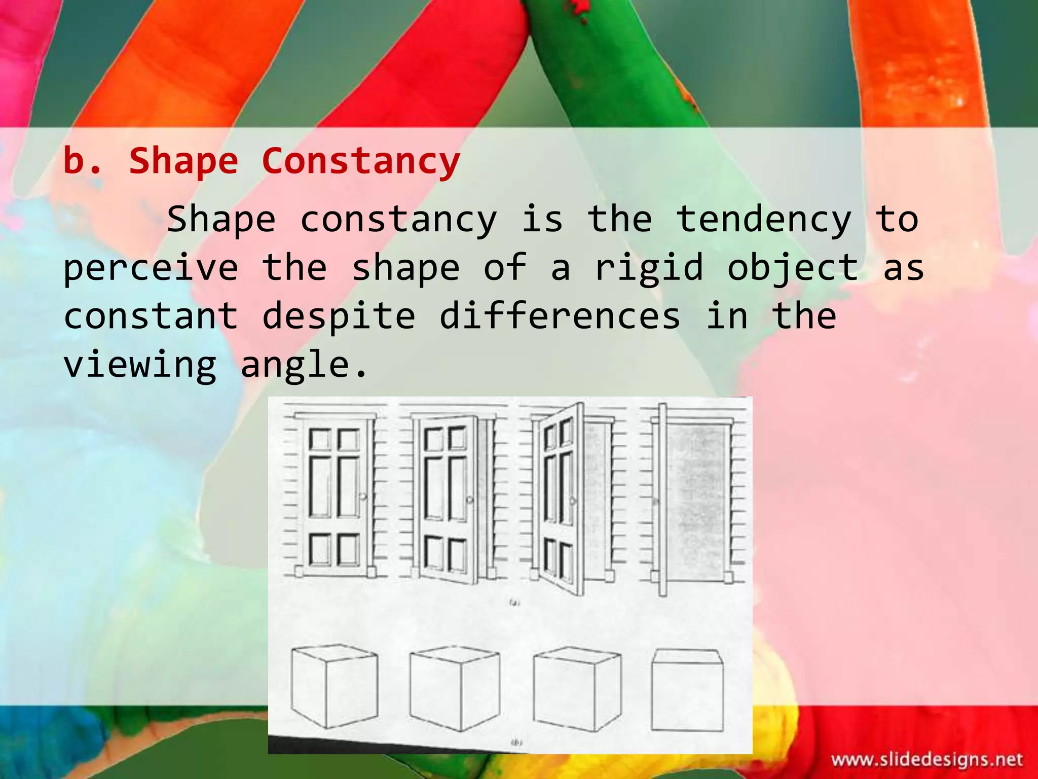 b. Shape Constancy
     Shape constancy is the tendency to
perceive the shape of a rigid object as
constant despite differences in the
viewing angle.
 
