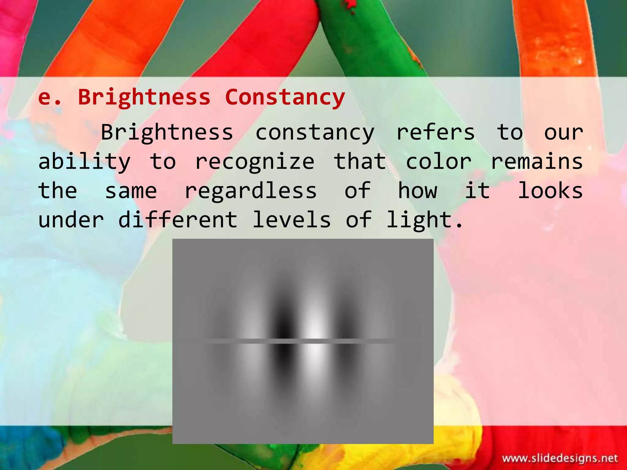 e. Brightness Constancy
     Brightness constancy refers to our
ability to recognize that color remains
the same regardless of how it looks
under different levels of light.
 