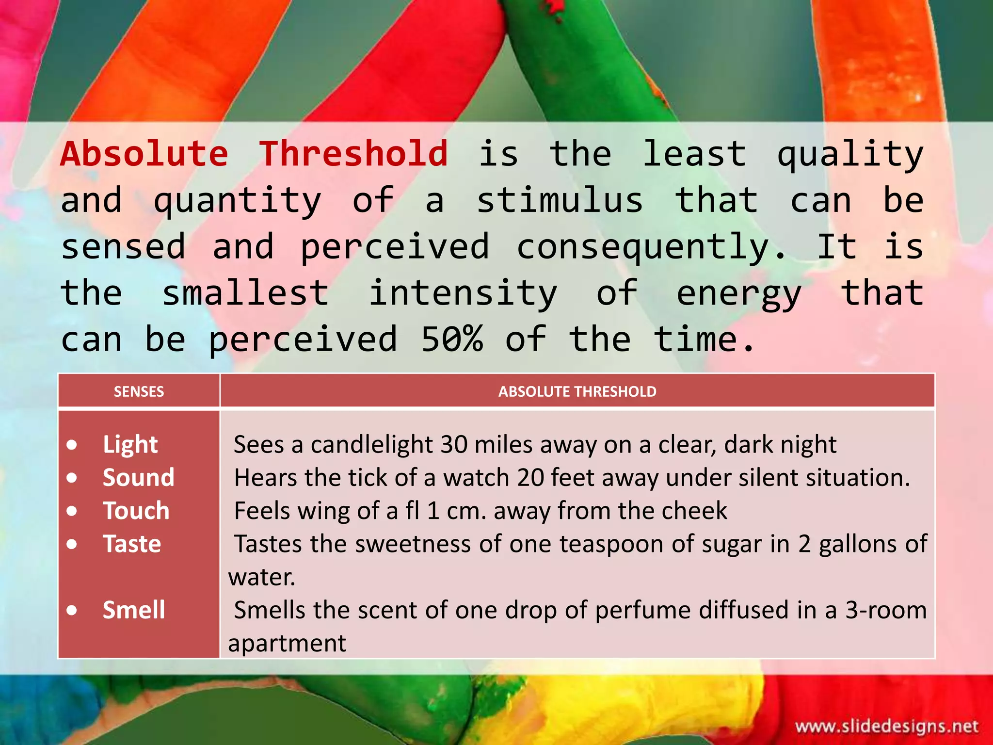 Absolute Threshold is the least quality
and quantity of a stimulus that can be
sensed and perceived consequently. It is
the smallest intensity of energy that
can be perceived 50% of the time.
  SENSES                          ABSOLUTE THRESHOLD


 Light     Sees a candlelight 30 miles away on a clear, dark night
 Sound     Hears the tick of a watch 20 feet away under silent situation.
 Touch     Feels wing of a fl 1 cm. away from the cheek
 Taste     Tastes the sweetness of one teaspoon of sugar in 2 gallons of
           water.
 Smell     Smells the scent of one drop of perfume diffused in a 3-room
           apartment
 
