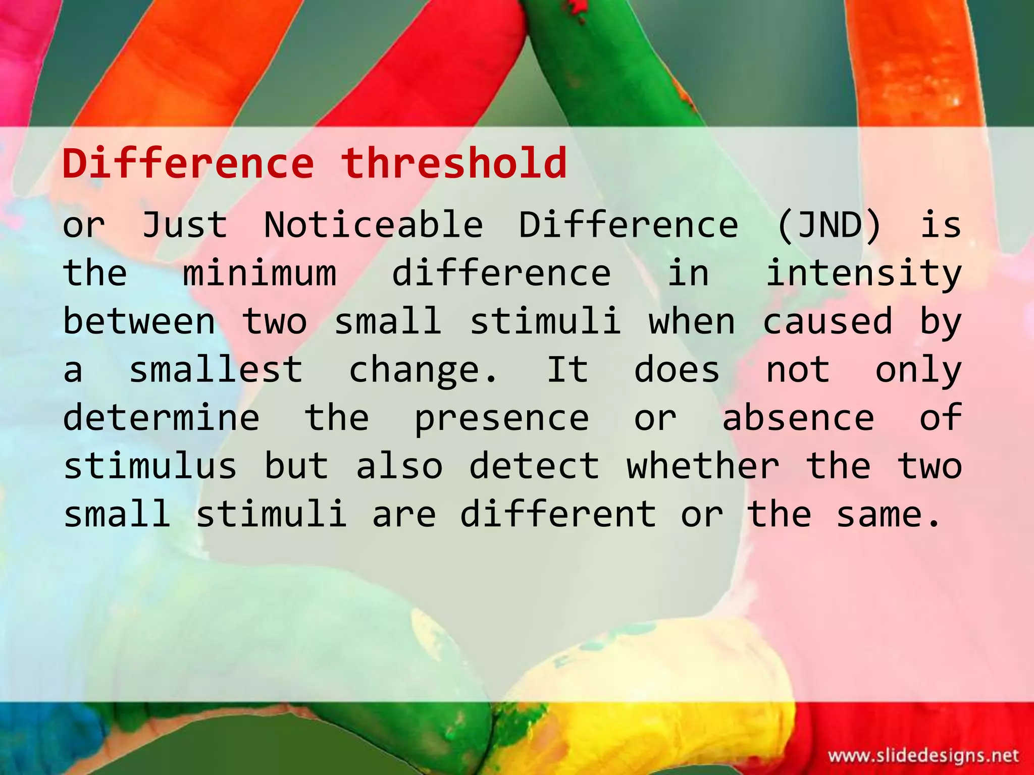Difference threshold
or Just Noticeable Difference (JND) is
the minimum difference in intensity
between two small stimuli when caused by
a smallest change. It does not only
determine the presence or absence of
stimulus but also detect whether the two
small stimuli are different or the same.
 