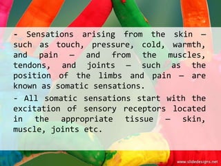 - Sensations arising from the skin —
such as touch, pressure, cold, warmth,
and pain — and from the muscles,
tendons, and joints — such as the
position of the limbs and pain — are
known as somatic sensations.
- All somatic sensations start with the
excitation of sensory receptors located
in the appropriate tissue — skin,
muscle, joints etc.
 