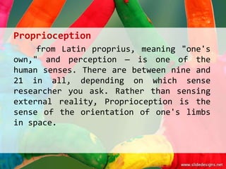 Proprioception
     from Latin proprius, meaning "one's
own," and perception — is one of the
human senses. There are between nine and
21 in all, depending on which sense
researcher you ask. Rather than sensing
external reality, Proprioception is the
sense of the orientation of one's limbs
in space.
 