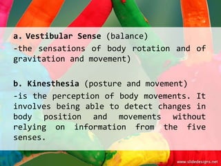 a. Vestibular Sense (balance)
-the sensations of body rotation and of
gravitation and movement)

b. Kinesthesia (posture and movement)
-is the perception of body movements. It
involves being able to detect changes in
body position and movements without
relying on information from the five
senses.
 