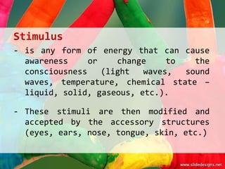 Stimulus
- is any form of energy that can cause
  awareness     or    change    to   the
  consciousness    (light  waves,  sound
  waves, temperature, chemical state –
  liquid, solid, gaseous, etc.).

- These stimuli are then modified and
  accepted by the accessory structures
  (eyes, ears, nose, tongue, skin, etc.)
 