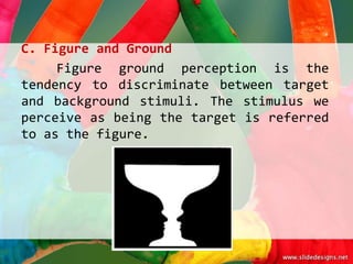 C. Figure and Ground
     Figure ground perception is the
tendency to discriminate between target
and background stimuli. The stimulus we
perceive as being the target is referred
to as the figure.
 