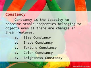 Constancy
     Constancy is the capacity to
perceive stable properties belonging to
objects even if there are changes in
their features.
     a. Size Constancy
     b. Shape Constancy
     c. Texture Constancy
     d. Color Constancy
     e. Brightness Constancy
 