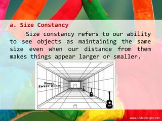 a. Size Constancy
     Size constancy refers to our ability
to see objects as maintaining the same
size even when our distance from them
makes things appear larger or smaller.
 