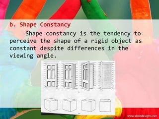 b. Shape Constancy
     Shape constancy is the tendency to
perceive the shape of a rigid object as
constant despite differences in the
viewing angle.
 