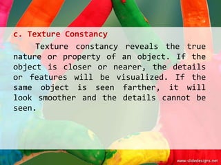 c. Texture Constancy
     Texture constancy reveals the true
nature or property of an object. If the
object is closer or nearer, the details
or features will be visualized. If the
same object is seen farther, it will
look smoother and the details cannot be
seen.
 