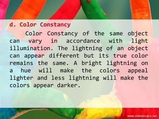 d. Color Constancy
     Color Constancy of the same object
can vary in accordance with light
illumination. The lightning of an object
can appear different but its true color
remains the same. A bright lightning on
a hue will make the colors appeal
lighter and less lightning will make the
colors appear darker.
 