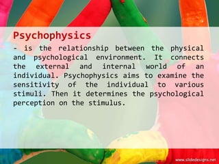 Psychophysics
- is the relationship between the physical
and psychological environment. It connects
the external and internal world of an
individual. Psychophysics aims to examine the
sensitivity of the individual to various
stimuli. Then it determines the psychological
perception on the stimulus.
 