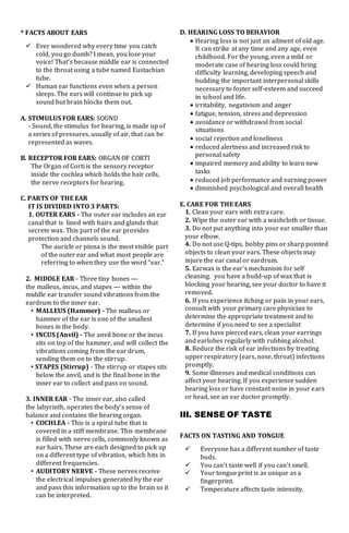 * FACTS ABOUT EARS
 Ever wondered why every time you catch
cold, you go dumb? I mean, you lose your
voice! That’s because middle ear is connected
to the throat using a tube named Eustachian
tube.
 Human ear functions even when a person
sleeps. The ears will continue to pick up
sound but brain blocks them out.
A. STIMULUS FOR EARS: SOUND
- Sound, the stimulus for hearing, is made up of
a series of pressures, usually of air, that can be
represented as waves.
B. RECEPTOR FOR EARS: ORGAN OF CORTI
The Organ of Corti is the sensory receptor
inside the cochlea which holds the hair cells,
the nerve receptors for hearing.
C. PARTS OF THE EAR
IT IS DIVIDED INTO 3 PARTS:
1. OUTER EARS - The outer ear includes an ear
canal that is lined with hairs and glands that
secrete wax. This part of the ear provides
protection and channels sound.
The auricle or pinna is the most visible part
of the outer ear and what most people are
referring to when they use the word “ear.”
2. MIDDLE EAR - Three tiny bones —
the malleus, incus, and stapes — within the
middle ear transfer sound vibrations from the
eardrum to the inner ear.
• MALLEUS (Hammer) - The malleus or
hammer of the ear is one of the smallest
bones in the body.
• INCUS (Anvil) - The anvil bone or the incus
sits on top of the hammer, and will collect the
vibrations coming from the ear drum,
sending them on to the stirrup.
• STAPES (Stirrup) - The stirrup or stapes sits
below the anvil, and is the final bone in the
inner ear to collect and pass on sound.
3. INNER EAR - The inner ear, also called
the labyrinth, operates the body’s sense of
balance and contains the hearing organ.
• COCHLEA - This is a spiral tube that is
covered in a stiff membrane. This membrane
is filled with nerve cells, commonly known as
ear hairs. These are each designed to pick up
on a different type of vibration, which hits in
different frequencies.
• AUDITORY NERVE - These nerves receive
the electrical impulses generated by the ear
and pass this information up to the brain so it
can be interpreted.
D. HEARING LOSS TO BEHAVIOR
 Hearing loss is not just an ailment of old age.
It can strike at any time and any age, even
childhood. For the young, even a mild or
moderate case of hearing loss could bring
difficulty learning, developing speech and
building the important interpersonal skills
necessary to foster self-esteem and succeed
in school and life.
 irritability, negativism and anger
 fatigue, tension, stress and depression
 avoidance or withdrawal from social
situations
 social rejection and loneliness
 reduced alertness and increased risk to
personal safety
 impaired memory and ability to learn new
tasks
 reduced job performance and earning power
 diminished psychological and overall health
E. CARE FOR THE EARS
1. Clean your ears with extra care.
2. Wipe the outer ear with a washcloth or tissue.
3. Do not put anything into your ear smaller than
your elbow.
4. Do not use Q-tips, bobby pins or sharp pointed
objects to clean your ears. These objects may
injure the ear canal or eardrum.
5. Earwax is the ear's mechanism for self
cleaning. you have a build-up of wax that is
blocking your hearing, see your doctor to have it
removed.
6. If you experience itching or pain in your ears,
consult with your primary care physician to
determine the appropriate treatment and to
determine if you need to see a specialist
7. If you have pierced ears, clean your earrings
and earlobes regularly with rubbing alcohol.
8. Reduce the risk of ear infections by treating
upper respiratory (ears, nose, throat) infections
promptly.
9. Some illnesses and medical conditions can
affect your hearing. If you experience sudden
hearing loss or have constant noise in your ears
or head, see an ear doctor promptly.
III. SENSE OF TASTE
FACTS ON TASTING AND TONGUE
 Everyone has a different number of taste
buds.
 You can't taste well if you can't smell.
 Your tongue print is as unique as a
fingerprint.
 Temperature affects taste intensity.
 