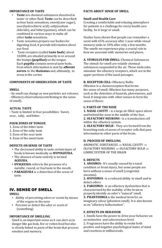 IMPORTANCE OF TASTE
• Taste are chemical substances dissolved in
water or other fluid. Taste can be described
as four basic sensations, sweet(cane sugar),
sour(hydrochloric acid), salty(sodium
chloride), and bitter(quinine), which can be
combined in various ways to make all
other taste sensations.
• Taste sensation prepare our bodies for
digesting food, it provide information about
our food
• Taste receptors (called taste buds) about
10,000, are situated primarily in or around
the bumps (papillae) on the tongue.
Each papilla contains several taste buds,
from which information is sent by afferent
nerves to the thalamus and, ultimately, to
areas in the cortex.
COMPONENTS OF OBSERVATION OF TASTE
SMELL
- Its smell can change as new particles are releases.
- Olfactory observation(contributing to the sense
of smell).
ACTUAL TASTE
- Taste is limited to four possibilities: Sweet,
sour, salty, and bitter.
FOUR ZONES OF TONGUE
1. Zone of the bitter taste
2. Zone of the salty taste
3. Zone of the sour taste
4. Zone of the sweet taste
DEFECTS ON SENSE OF TASTE
• The decreased ability to taste certain types of
foods is known medically as HYPOGEUSIA.
• The absence of taste entirely is termed
AGEUSIA.
• DYSGEUSIA refers to the presence of a
metallic, rancid, or foul taste in the mouth.
• PARAGEUSIA is a distortion of the sense of
taste.
IV. SENSE OF SMELL
SMELL
• Ability of perceiving odors or scents by means
of the organs in the nose
• Perceive or detect the odor or scent of
(something)
IMPORTANCE OF SMELLING
Smell is an important sense as it can alert us to
danger like gas leak, fire or rotten food but also
is closely linked to parts of the brain that process
emotion and memory.
FACTS ABOUT SENSE OF SMELL
Smell and Health Care
Creating a comfortable and relaxing atmosphere
for patients is a challenge for every health care
facility, be it large or small.
Studies have shown that people can remember a
scent with 65% accuracy after 1 year while visual
memory sinks to 50% after only a few months.
The smells we experience play a crucial role in
how we associate with memories and places.
A. STIMULUS FOR SMELL: Chemical Substances
The stimuli for smell are volatile chemical
substances suspended in the air. These molecules
stimulate the olfactory receptors, which are in the
upper portions of the nasal passages.
B. RECEPTOR CELL: Olfactory Bulbs
Olfaction is a chemoreception that forms
the sense of smell. Olfaction has many purposes,
such as the detection of hazards, pheremones, and
food. It integrates with other senses to form the
sense of flavor.
C. PARTS OF THE NOSE
1. NASAL CAVITY - is a large air filled space above
and behind the nose in the middle of the face.
2. OLFACTORY NEURONS - is a transduction cell
within the olfactory system.
3. OLFACTORY BULB - They are formed from the
branching ends of axons of receptor cells that pass
information to other parts of the brain.
D. PROCESS OF SMELLING
AROMATIC SUBSTANCES  NASAL CAVITY 
OLFACTORY NEURONS  OLFACTORY BULB 
LIMBIC SYSTEM OF THE BRAIN
E. DEFECTS
1. ANOSMIA - It's usually caused by a nasal
condition or brain injury, but some people are
born without a sense of smell (congenital
anosmia).
2. HYPOSMIA - is a reduced ability to smell and to
detect odors
3. PAROSMIA - is an olfactory dysfunction that is
characterized by the inability of the brain to
properly identify an odor's "natural" smell.
3. PHANTOSMIA is the medical term for an
imaginary odour (phantom smell). It is also known
as an "olfactory hallucination".
F. EFFECTS ON BEHAVIOR
1. Smells have the power to drive your behavior on
an instinctive and subconscious level.
2. Fragrances have the ability to evoke both
positive and negative psychological states of mind
and reactions in milliseconds.
 