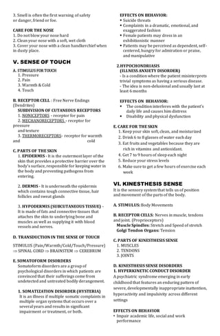 3. Smell is often the first warning of safety
or danger, friend or foe.
CARE FOR THE NOSE
1. Do not blow your nose hard
2. Clean your nose with a soft, wet cloth
3. Cover your nose with a clean handkerchief when
in dusty place.
V. SENSE OF TOUCH
A. STIMULUS FOR TOUCH
1. Pressure
2. Pain
3. Warmth & Cold
4. Touch
B. RECEPTOR CELL : Free Nerve Endings
(Dendrites)
SUBDIVISION OF CUTANEOUS RECEPTORS
1. NONICEPTORS - receptor for pain
2. MECHANORECEPTORS - receptor for
pressure
and texture
3. THERMORECEPTORS- receptor for warmth
and cold
C. PARTS OF THE SKIN
1. EPIDERMIS - It is the outermost layer of the
skin that provides a protective barrier over the
body's surface, responsible for keeping water in
the body and preventing pathogens from
entering.
2. DERMIS - It is underneath the epidermis
which contains tough connective tissue, hair
follicles and sweat glands
3. HYPODERMIS (SUBCUTANEOUS TISSUE) -
It is made of fats and connective tissues that
attaches the skin to underlying bone and
muscles as well as supplying it with blood
vessels and nerves.
D. TRANSDUCTION IN THE SENSE OF TOUCH
STIMULUS (Pain/Warmth/Cold/Touch/Pressure)
 SPINAL CORD  BRAINSTEM  CEREBRUM
E. SOMATOFORM DISORDERS
Somatoform disorders are a group of
psychological disorders in which patients are
convinced that their sufferings come from
undetected and untreated bodily derangement.
1. SOMATIZATION DISORDER (HYSTERIA)
It is an illness if multiple somatic complaints in
multiple organ systems that occurs over a
several years and results in significant
impairment or treatment, or both.
EFFECTS ON BEHAVIOR:
 Suicide threats
 Complaints in a dramatic, emotional, and
exaggerated fashion
 Female patients may dress in an
exhibitionistic manner
 Patients may be perceived as dependent, self-
centered, hungry for admiration or praise,
and manipulative
2.HYPOCHONDRIASIS
(ILLNESS ANXIETY DISORDER)
- Is a condition where the patient misinterprets
trivial symptoms as having a serious disease.
- The idea is non-delusional and usually last at
least 6 months
EFFECTS ON BEHAVIOR:
 The condition interferes with the patient’s
daily life and causes him distress
 Disability and physical dysfunction
E. CARE FOR THE SKIN
1. Keep your skin soft, clean, and moisturized
2. Drink 6 to 8 glasses of water each day
3. Eat fruits and vegetables because they are
rich in vitamins and antioxidant.
4. Get 7 to 9 hours of sleep each night
5. Reduce your stress levels
6. Make sure to get a few hours of exercise each
week
VI. KINESTHESIS SENSE
It is the sensory system that tells us of position
and movement of the parts of the body.
A. STIMULUS: Body Movements
B. RECEPTOR CELLS: Nerves in muscle, tendons
and joint. (Proprioceptors)
Muscle Spindles: Stretch and Speed of stretch
Golgi Tendon Organs: Tension
C. PARTS OF KINESTHESIS SENSE
1. MUSCLES
2. TENDONS
3. JOINTS
D. KINESTHESIS SENSE DISORDERS
1. HYPERKINETIC CONDUCT DISORDER
A psychiatric syndrome emerging in early
childhood that features an enduring pattern of
severe, developmentally inappropriate inattention,
hyperactivity and impulsivity across different
settings
EFFECTS ON BEHAVIOR
• Impair academic life, social and work
performance
 