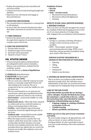 • Display disorganized, poorly controlled and
excessive activity
• Lack perseverance in task involving thought and
attention
• Experience low self esteem and engage in
dissocial behavior
2. PHANTOM LIMB DISORDER
• The sensation that an amputated or missing limb
is still attached.
• It occurs after the removal of body parts other
than limbs, extraction of a tooth or removal of an
eye
3. TABES DORSALIS
• Involves the destruction of the various tracts
through which impulses from the kinesthetic
receptors pass to the brain.
E. CARE FOR KINESTHETICS
1. Practice daily exercise
2. Drink beverages rich in calcium
3. Eat fruits rich in potassium
4. Sleep for at least 7 hours
VII. STATIC SENSE
• A form of proprioception and kinaesthesis
providing information about orientation,
balance, and acceleration, mediated by the
vestibular system.
• It was also known as Sense of Equilibrium.
A. STIMULUS: Body Movement
B. RECEPTOR: Proprioceptor
C. PARTS OF EAR CANAL
• The ear canal, also called the external acoustic
meatus, is a passage comprised of bone and
skin leading to the eardrum. The ear is
comprised of the ear canal, the middle ear, and
the inner ear.
• The ear canal functions as an entryway for
sound waves, which get propelled toward the
tympanic membrane, known as the eardrum.
• Oval window – connects the middle ear with
the inner ear
• Semicircular ducts – filled with fluid; attached
to cochlea and nerves; send information on
balance and head position to the brain
• Cochlea – spiral-shaped organ of hearing;
transforms sound into signals that get sent to
the brain
• Auditory tube – drains fluid from the middle
ear into the throat behind the nose.
• When the stapes moves, it pushes the oval
window, which then moves the cochlea. The
cochlea takes the fluid vibration of sounds
from the surrounding semicircular ducts and
translates them into signals that are sent to the
brain by nerves like the vestibular nerve and
cochlear nerve
Vestibular Portion
• Saccule
• Utricle
• Semi – circular canals
o Movement Forward & Backward
o Movement Leftward & Rightward
o Rotating
DEFECTS IN EAR CANAL (MOTION SICKNESS)
1. MÉNIÈRE'S DISEASE
This is an inner ear disorder thought to be caused
by a buildup of fluid and changing pressure in the
ear. It can cause episodes of vertigo along
with ringing in the ears (tinnitus) and hearing loss.
2. VERTIGO
• Vertigo is a sensation of feeling off balance.
Vertigo is often caused by an inner ear
problem.
• BPPV - These initials stand for benign
paroxysmal positional vertigo. BPPV occurs
when tiny calcium particles (canaliths) clump
up in canals of the inner ear.
VERTIGO IS OFTEN TRIGGERED BY A
CHANGE IN THE POSITION OF YOUR HEAD.
• Spinning
• Tilting
• Swaying
• Unbalanced
• Pulled to one direction
3. VESTIBULAR NEURITIS OR LABYRINTHITIS
This is an inner ear problem usually related to
infection (usually viral). The infection causes
inflammation in the inner ear around nerves that
are important for helping the body sense balance
CARE OF THE EAR FLUIDS
Fluid often builds up inside the ear during a
cold or allergies. Usually the fluid drains away,
but sometimes a small tube in the ear, called
the eustachian tube, stays blocked for months.
Symptoms of fluid buildup may include:
• Popping, ringing, or a feeling of fullness
or pressure in the ear.
• Trouble hearing.
• Balance problems and dizziness.
Follow-up care is a key part of your treatment
and safety.
Be sure to make and go to all appointments, and
call your doctor or nurse call line if you are
having problems. It's also a good idea to know
your test results and keep a list of the medicines
you take.
 