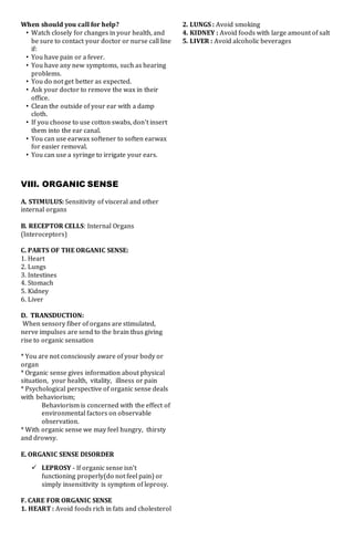 When should you call for help?
• Watch closely for changes in your health, and
be sure to contact your doctor or nurse call line
if:
• You have pain or a fever.
• You have any new symptoms, such as hearing
problems.
• You do not get better as expected.
• Ask your doctor to remove the wax in their
office.
• Clean the outside of your ear with a damp
cloth.
• If you choose to use cotton swabs, don't insert
them into the ear canal.
• You can use earwax softener to soften earwax
for easier removal.
• You can use a syringe to irrigate your ears.
VIII. ORGANIC SENSE
A. STIMULUS: Sensitivity of visceral and other
internal organs
B. RECEPTOR CELLS: Internal Organs
(Interoceptors)
C. PARTS OF THE ORGANIC SENSE:
1. Heart
2. Lungs
3. Intestines
4. Stomach
5. Kidney
6. Liver
D. TRANSDUCTION:
When sensory fiber of organs are stimulated,
nerve impulses are send to the brain thus giving
rise to organic sensation
* You are not consciously aware of your body or
organ
* Organic sense gives information about physical
situation, your health, vitality, illness or pain
* Psychological perspective of organic sense deals
with behaviorism;
Behaviorism is concerned with the effect of
environmental factors on observable
observation.
* With organic sense we may feel hungry, thirsty
and drowsy.
E. ORGANIC SENSE DISORDER
 LEPROSY - If organic sense isn't
functioning properly(do not feel pain) or
simply insensitivity is symptom of leprosy.
F. CARE FOR ORGANIC SENSE
1. HEART : Avoid foods rich in fats and cholesterol
2. LUNGS : Avoid smoking
4. KIDNEY : Avoid foods with large amount of salt
5. LIVER : Avoid alcoholic beverages
 