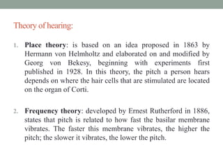 Theory of hearing:
1. Place theory: is based on an idea proposed in 1863 by
Hermann von Helmholtz and elaborated on and modified by
Georg von Bekesy, beginning with experiments first
published in 1928. In this theory, the pitch a person hears
depends on where the hair cells that are stimulated are located
on the organ of Corti.
2. Frequency theory: developed by Ernest Rutherford in 1886,
states that pitch is related to how fast the basilar membrane
vibrates. The faster this membrane vibrates, the higher the
pitch; the slower it vibrates, the lower the pitch.
 