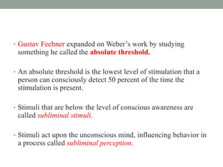 • Gustav Fechner expanded on Weber’s work by studying
something he called the absolute threshold.
• An absolute threshold is the lowest level of stimulation that a
person can consciously detect 50 percent of the time the
stimulation is present.
• Stimuli that are below the level of conscious awareness are
called subliminal stimuli.
• Stimuli act upon the unconscious mind, influencing behavior in
a process called subliminal perception.
 
