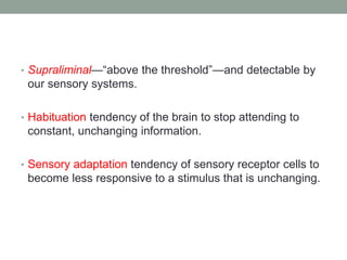 • Supraliminal—“above the threshold”—and detectable by
our sensory systems.
• Habituation tendency of the brain to stop attending to
constant, unchanging information.
• Sensory adaptation tendency of sensory receptor cells to
become less responsive to a stimulus that is unchanging.
 