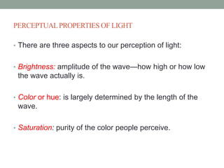 PERCEPTUALPROPERTIES OF LIGHT
• There are three aspects to our perception of light:
• Brightness: amplitude of the wave—how high or how low
the wave actually is.
• Color or hue: is largely determined by the length of the
wave.
• Saturation: purity of the color people perceive.
 