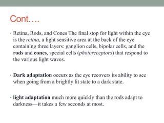 Cont….
• Retina, Rods, and Cones The final stop for light within the eye
is the retina, a light sensitive area at the back of the eye
containing three layers: ganglion cells, bipolar cells, and the
rods and cones, special cells (photoreceptors) that respond to
the various light waves.
• Dark adaptation occurs as the eye recovers its ability to see
when going from a brightly lit state to a dark state.
• light adaptation much more quickly than the rods adapt to
darkness—it takes a few seconds at most.
 