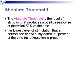 Absolute Threshold
 The Absolute Threshold is the level of
stimulus that produces a positive response
of detection 50% of the time.
 the lowest level of stimulation that a
person can consciously detect 50 percent
of the time the stimulation is present.
 