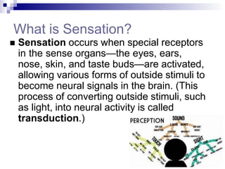 What is Sensation?
 Sensation occurs when special receptors
in the sense organs—the eyes, ears,
nose, skin, and taste buds—are activated,
allowing various forms of outside stimuli to
become neural signals in the brain. (This
process of converting outside stimuli, such
as light, into neural activity is called
transduction.)
 