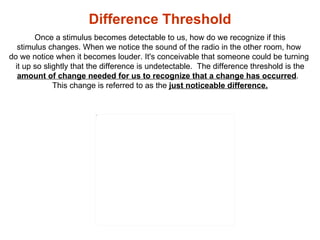 Difference Threshold  Once a stimulus becomes detectable to us, how do we recognize if this  stimulus changes. When we not...