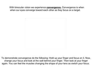 With binocular vision we experience  convergence.  Convergence is when  when our eyes converge toward each other as they f...