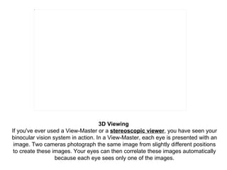 3D Viewing   If you've ever used a View-Master or a  stereoscopic viewer , you have seen your binocular vision system in a...