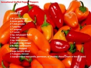 Sensational Stuffed Pepper Poppers



        Ingredients

        1 lb. ground turkey
        4 cloves garlic, minced
        2 T chili powder
        1 T paprika
        ½ T oregano
        ½ T cumin
        1 tsp. red pepper flakes
        ½ tsp. salt
        1 tsp. black pepper
        1 T apple cider vinegar
        2 lb. mini bell peppers
        ½ onion, chopped
        1 large tomato, diced
        1 T cilantro, minced
        1 cups shredded mozzarella, parmesan, or cheddar cheese (more or less to taste)


                                http://www.centerforholistichealth.com
 