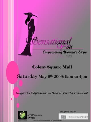 Empowering Women’s Expo


              Colony Square Mall

 Saturday May 9th 2009: 9am to 4pm


Designed for today's woman … Personal , Powerful, Professional




                                                         Brought to you by
          a TSVlive.com
          Event
               ©2009 TSVlive productions All rights reserved
 