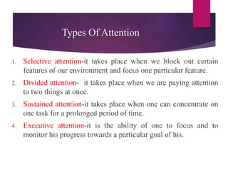 Types Of Attention
1. Selective attention-it takes place when we block out certain
features of our environment and focus one particular feature.
2. Divided attention- it takes place when we are paying attention
to two things at once.
3. Sustained attention-it takes place when one can concentrate on
one task for a prolonged period of time.
4. Executive attention-it is the ability of one to focus and to
monitor his progress towards a particular goal of his.
 