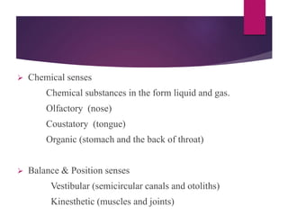  Chemical senses
Chemical substances in the form liquid and gas.
Olfactory (nose)
Coustatory (tongue)
Organic (stomach and the back of throat)
 Balance & Position senses
Vestibular (semicircular canals and otoliths)
Kinesthetic (muscles and joints)
 