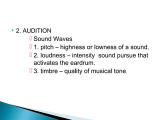 2. AUDITION
 Sound Waves
 1. pitch – highness or lowness of a sound.
 2. loudness – intensity sound pursue that
activates the eardrum.
 3. timbre – quality of musical tone.
 