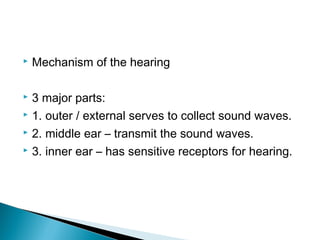  Mechanism of the hearing
 3 major parts:
 1. outer / external serves to collect sound waves.
 2. middle ear – transmit the sound waves.
 3. inner ear – has sensitive receptors for hearing.
 